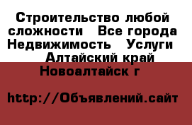 Строительство любой сложности - Все города Недвижимость » Услуги   . Алтайский край,Новоалтайск г.